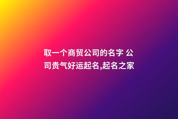 取一个商贸公司的名字 公司贵气好运起名,起名之家-第1张-公司起名-玄机派